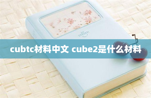 cubtc材料中文 cube2是什么材料